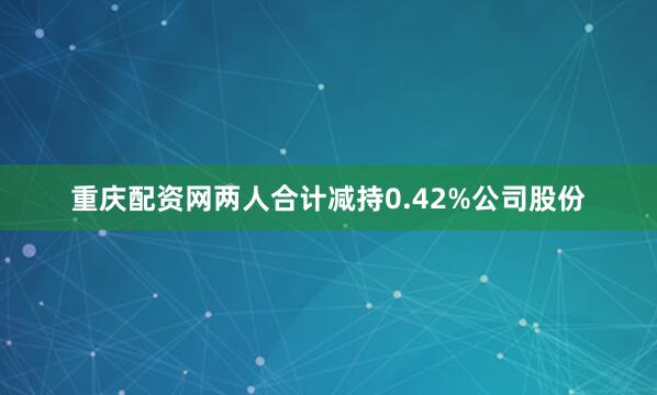 重庆配资网两人合计减持0.42%公司股份