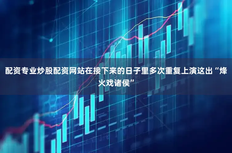 配资专业炒股配资网站在接下来的日子里多次重复上演这出“烽火戏诸侯”