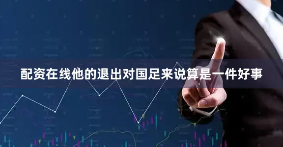 配资在线他的退出对国足来说算是一件好事
