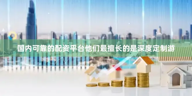 国内可靠的配资平台他们最擅长的是深度定制游