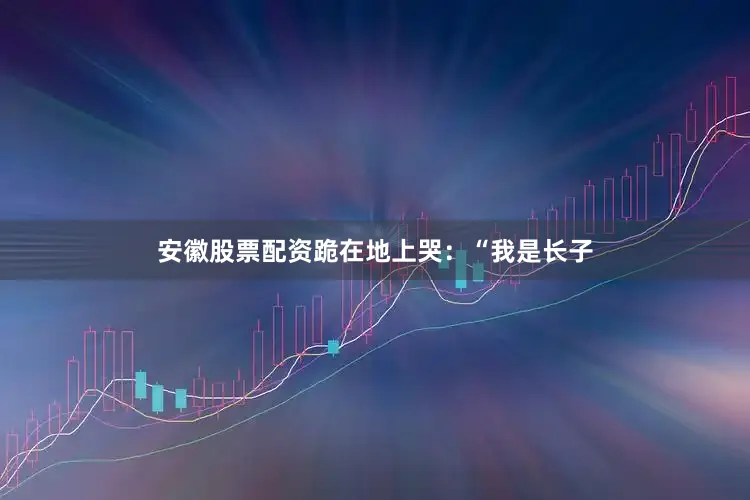 安徽股票配资跪在地上哭：“我是长子