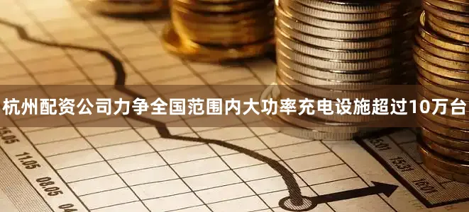 杭州配资公司力争全国范围内大功率充电设施超过10万台