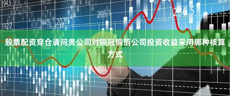 股票配资穿仓请问贵公司对铜冠铜箔公司投资收益采用哪种核算方式