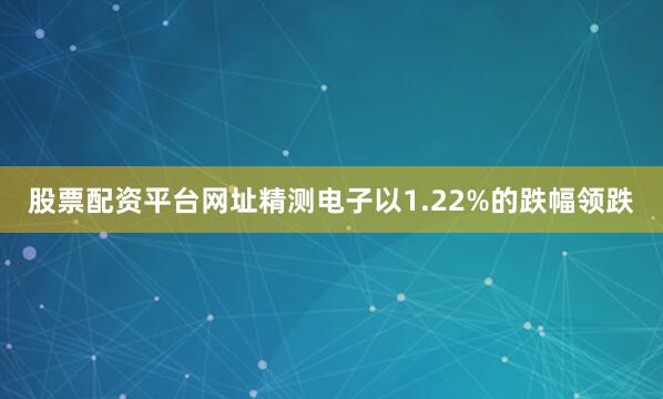 股票配资平台网址精测电子以1.22%的跌幅领跌