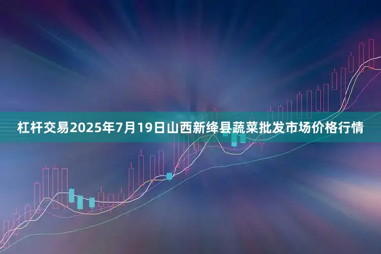 杠杆交易2025年7月19日山西新绛县蔬菜批发市场价格行情