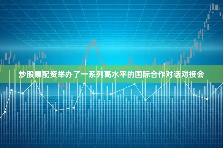 炒股票配资举办了一系列高水平的国际合作对话对接会