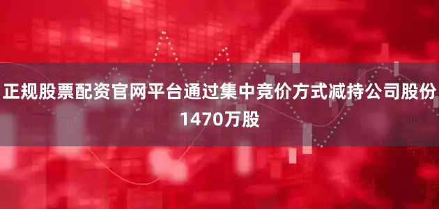 正规股票配资官网平台通过集中竞价方式减持公司股份1470万股