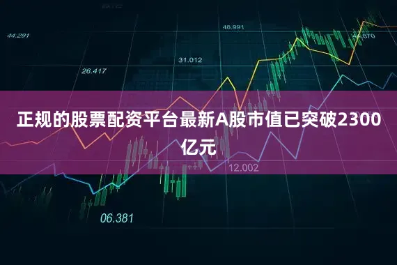 正规的股票配资平台最新A股市值已突破2300亿元