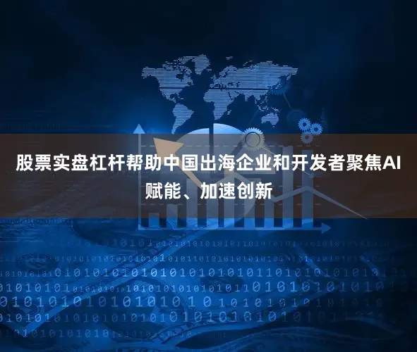 股票实盘杠杆帮助中国出海企业和开发者聚焦AI赋能、加速创新