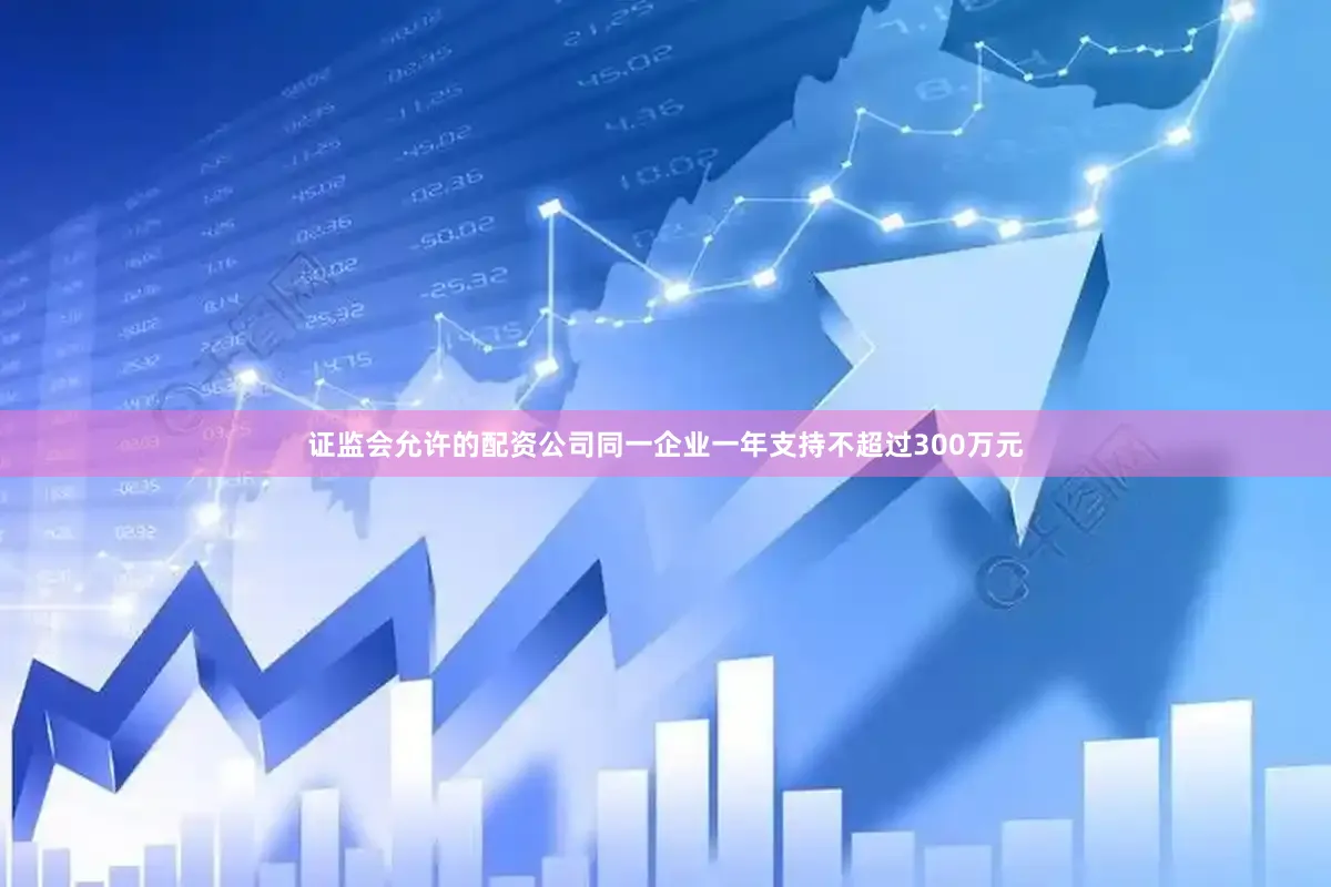 证监会允许的配资公司同一企业一年支持不超过300万元