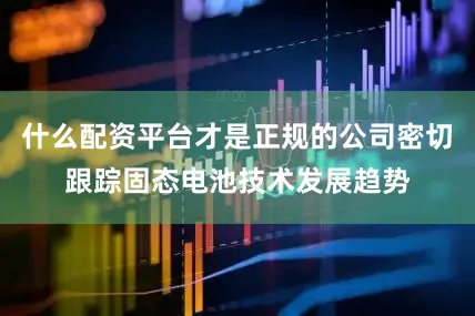 什么配资平台才是正规的公司密切跟踪固态电池技术发展趋势