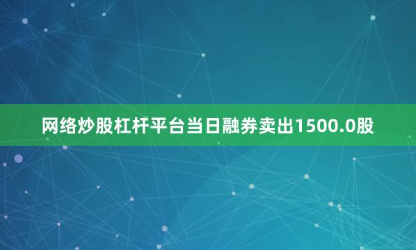 网络炒股杠杆平台当日融券卖出1500.0股