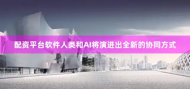 配资平台软件人类和AI将演进出全新的协同方式