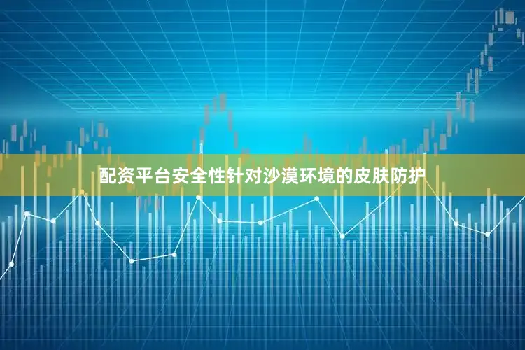 配资平台安全性针对沙漠环境的皮肤防护