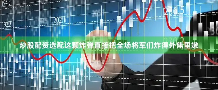 炒股配资选配这颗炸弹直接把全场将军们炸得外焦里嫩