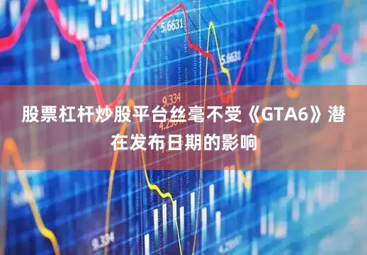 股票杠杆炒股平台丝毫不受《GTA6》潜在发布日期的影响