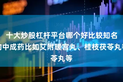 十大炒股杠杆平台哪个好比较知名的中成药比如艾附暖宫丸、桂枝茯苓丸等