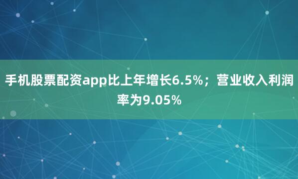 手机股票配资app比上年增长6.5%；营业收入利润率为9.05%